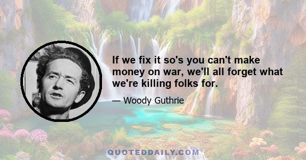 If we fix it so's you can't make money on war, we'll all forget what we're killing folks for.