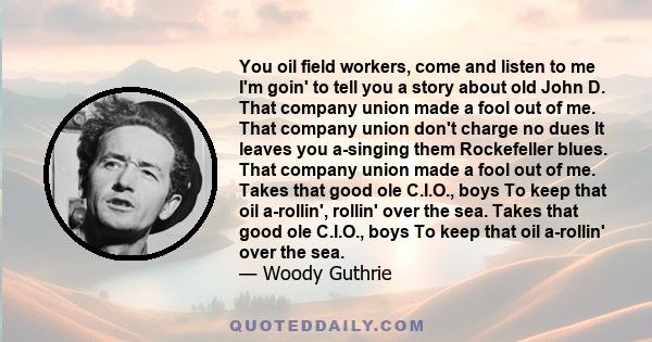 You oil field workers, come and listen to me I'm goin' to tell you a story about old John D. That company union made a fool out of me. That company union don't charge no dues It leaves you a-singing them Rockefeller