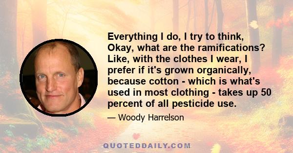 Everything I do, I try to think, Okay, what are the ramifications? Like, with the clothes I wear, I prefer if it's grown organically, because cotton - which is what's used in most clothing - takes up 50 percent of all