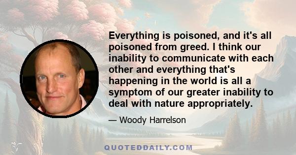 Everything is poisoned, and it's all poisoned from greed. I think our inability to communicate with each other and everything that's happening in the world is all a symptom of our greater inability to deal with nature