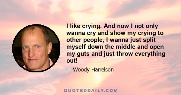 I like crying. And now I not only wanna cry and show my crying to other people, I wanna just split myself down the middle and open my guts and just throw everything out!