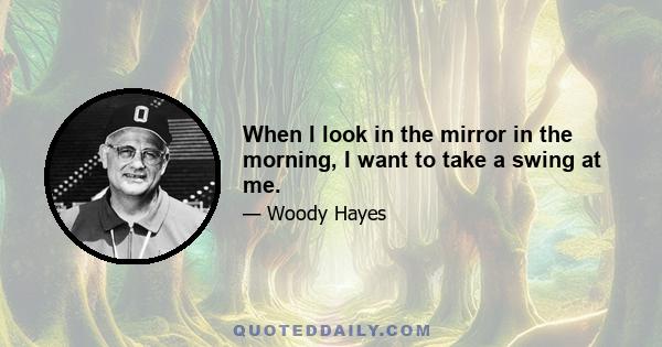 When I look in the mirror in the morning, I want to take a swing at me.