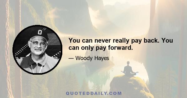 You can never really pay back. You can only pay forward.