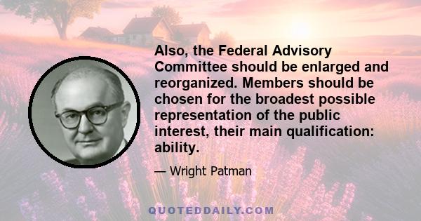 Also, the Federal Advisory Committee should be enlarged and reorganized. Members should be chosen for the broadest possible representation of the public interest, their main qualification: ability.