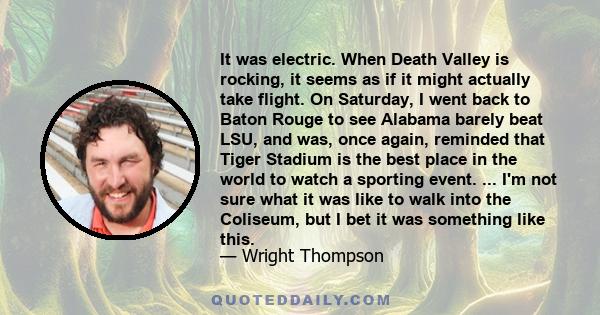 It was electric. When Death Valley is rocking, it seems as if it might actually take flight. On Saturday, I went back to Baton Rouge to see Alabama barely beat LSU, and was, once again, reminded that Tiger Stadium is