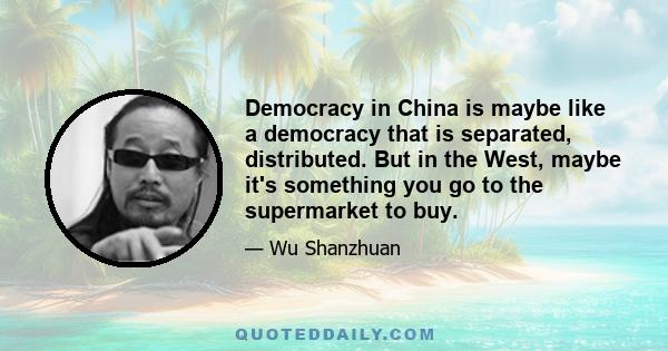 Democracy in China is maybe like a democracy that is separated, distributed. But in the West, maybe it's something you go to the supermarket to buy.