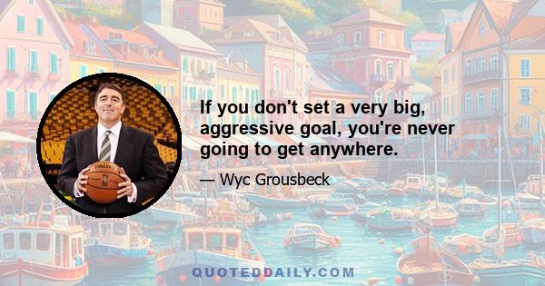 If you don't set a very big, aggressive goal, you're never going to get anywhere.