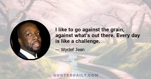 I like to go against the grain, against what's out there. Every day is like a challenge.