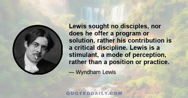 Lewis sought no disciples, nor does he offer a program or solution, rather his contribution is a critical discipline. Lewis is a stimulant, a mode of perception, rather than a position or practice.