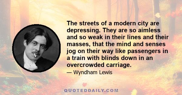 The streets of a modern city are depressing. They are so aimless and so weak in their lines and their masses, that the mind and senses jog on their way like passengers in a train with blinds down in an overcrowded