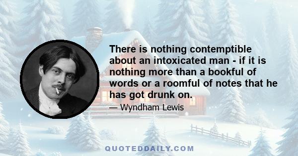 There is nothing contemptible about an intoxicated man - if it is nothing more than a bookful of words or a roomful of notes that he has got drunk on.