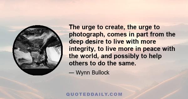 The urge to create, the urge to photograph, comes in part from the deep desire to live with more integrity, to live more in peace with the world, and possibly to help others to do the same.