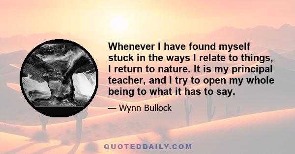 Whenever I have found myself stuck in the ways I relate to things, I return to nature. It is my principal teacher, and I try to open my whole being to what it has to say.