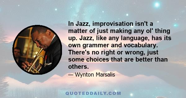 In Jazz, improvisation isn't a matter of just making any ol' thing up. Jazz, like any language, has its own grammer and vocabulary. There's no right or wrong, just some choices that are better than others.