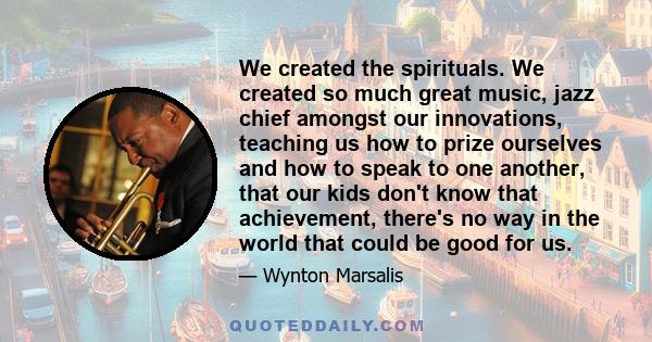 We created the spirituals. We created so much great music, jazz chief amongst our innovations, teaching us how to prize ourselves and how to speak to one another, that our kids don't know that achievement, there's no