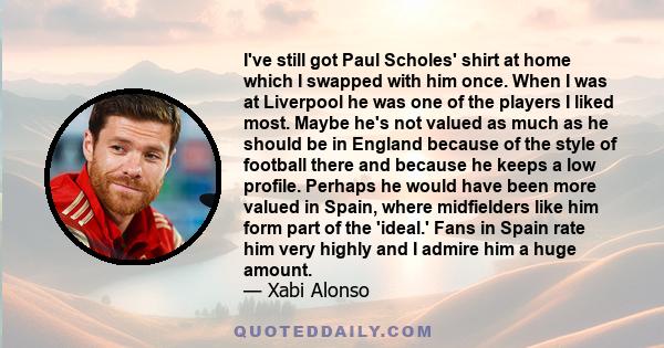 I've still got Paul Scholes' shirt at home which I swapped with him once. When I was at Liverpool he was one of the players I liked most. Maybe he's not valued as much as he should be in England because of the style of