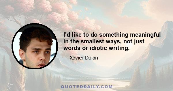 I'd like to do something meaningful in the smallest ways, not just words or idiotic writing.