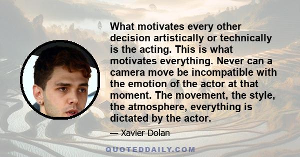 What motivates every other decision artistically or technically is the acting. This is what motivates everything. Never can a camera move be incompatible with the emotion of the actor at that moment. The movement, the