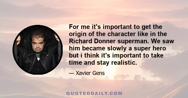 For me it's important to get the origin of the character like in the Richard Donner superman. We saw him became slowly a super hero but i think it's important to take time and stay realistic.