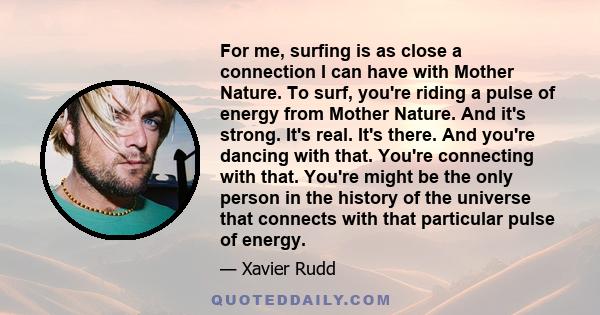 For me, surfing is as close a connection I can have with Mother Nature. To surf, you're riding a pulse of energy from Mother Nature. And it's strong. It's real. It's there. And you're dancing with that. You're