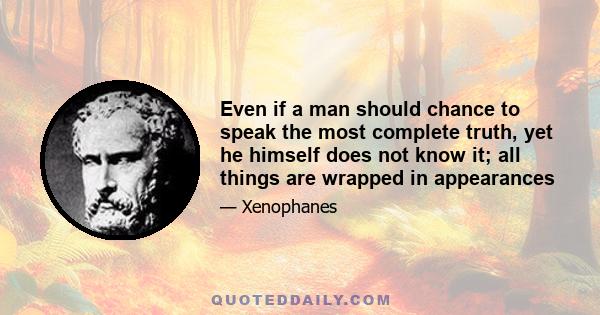 Even if a man should chance to speak the most complete truth, yet he himself does not know it; all things are wrapped in appearances