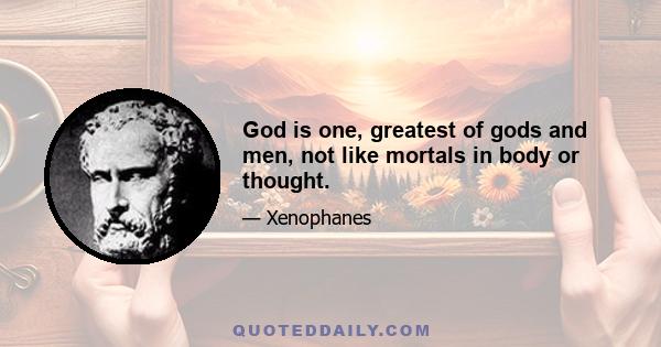 God is one, greatest of gods and men, not like mortals in body or thought.