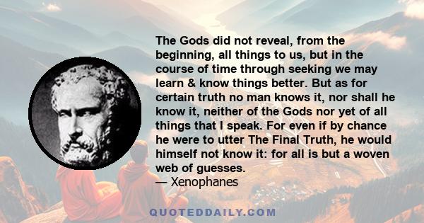 The Gods did not reveal, from the beginning, all things to us, but in the course of time through seeking we may learn & know things better. But as for certain truth no man knows it, nor shall he know it, neither of the