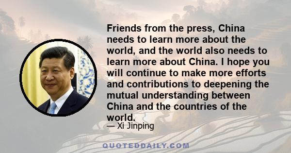 Friends from the press, China needs to learn more about the world, and the world also needs to learn more about China. I hope you will continue to make more efforts and contributions to deepening the mutual