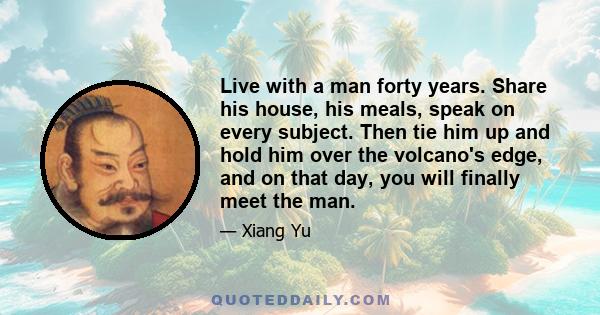 Live with a man forty years. Share his house, his meals, speak on every subject. Then tie him up and hold him over the volcano's edge, and on that day, you will finally meet the man.