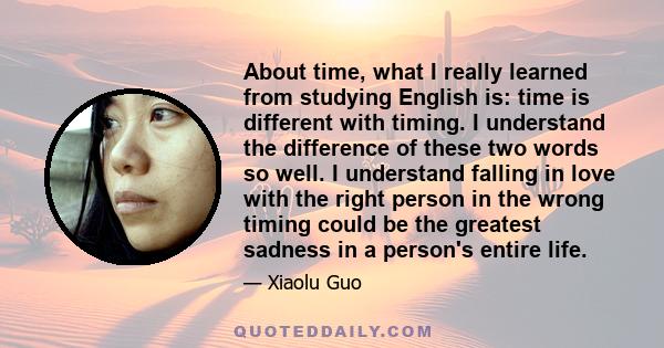 About time, what I really learned from studying English is: time is different with timing. I understand the difference of these two words so well. I understand falling in love with the right person in the wrong timing