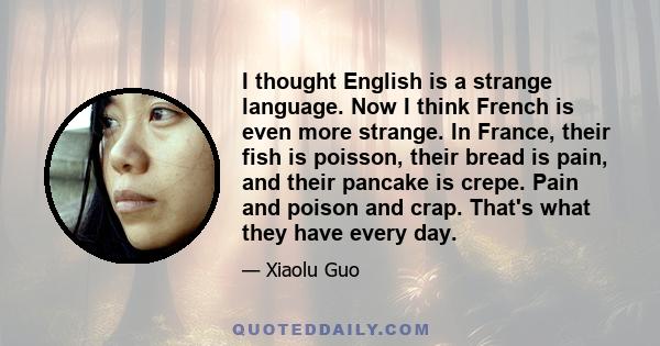 I thought English is a strange language. Now I think French is even more strange. In France, their fish is poisson, their bread is pain, and their pancake is crepe. Pain and poison and crap. That's what they have every