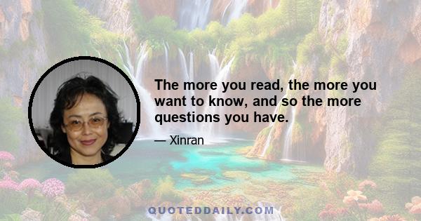 The more you read, the more you want to know, and so the more questions you have.