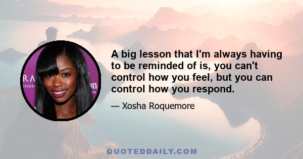 A big lesson that I'm always having to be reminded of is, you can't control how you feel, but you can control how you respond.