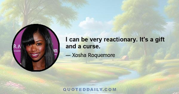 I can be very reactionary. It's a gift and a curse.