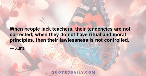 When people lack teachers, their tendencies are not corrected; when they do not have ritual and moral principles, then their lawlessness is not controlled.