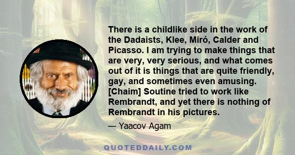 There is a childlike side in the work of the Dadaists, Klee, Miró, Calder and Picasso. I am trying to make things that are very, very serious, and what comes out of it is things that are quite friendly, gay, and