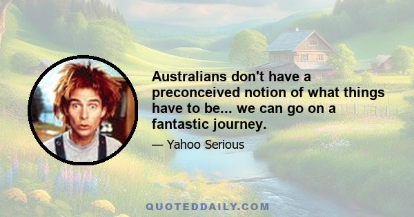 Australians don't have a preconceived notion of what things have to be... we can go on a fantastic journey.