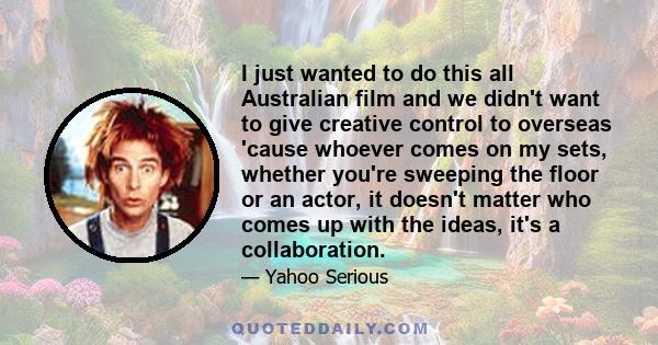 I just wanted to do this all Australian film and we didn't want to give creative control to overseas 'cause whoever comes on my sets, whether you're sweeping the floor or an actor, it doesn't matter who comes up with