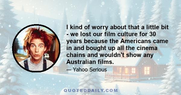 I kind of worry about that a little bit - we lost our film culture for 30 years because the Americans came in and bought up all the cinema chains and wouldn't show any Australian films.