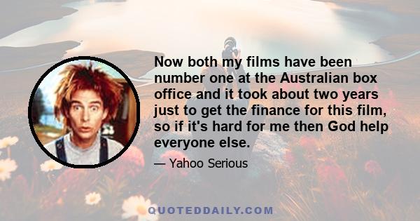 Now both my films have been number one at the Australian box office and it took about two years just to get the finance for this film, so if it's hard for me then God help everyone else.