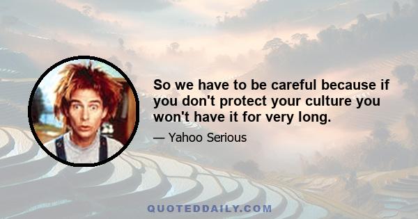 So we have to be careful because if you don't protect your culture you won't have it for very long.