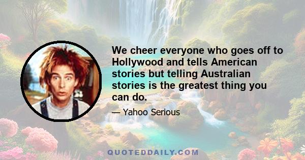 We cheer everyone who goes off to Hollywood and tells American stories but telling Australian stories is the greatest thing you can do.