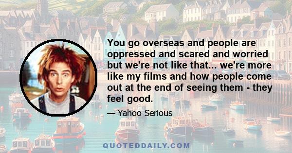 You go overseas and people are oppressed and scared and worried but we're not like that... we're more like my films and how people come out at the end of seeing them - they feel good.