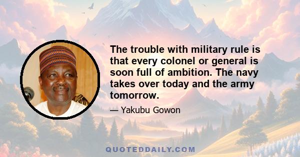 The trouble with military rule is that every colonel or general is soon full of ambition. The navy takes over today and the army tomorrow.