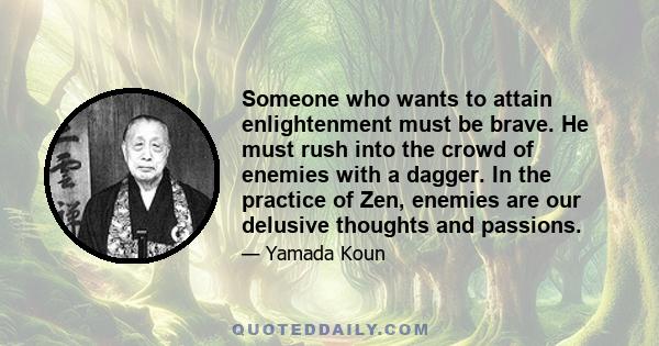 Someone who wants to attain enlightenment must be brave. He must rush into the crowd of enemies with a dagger. In the practice of Zen, enemies are our delusive thoughts and passions.