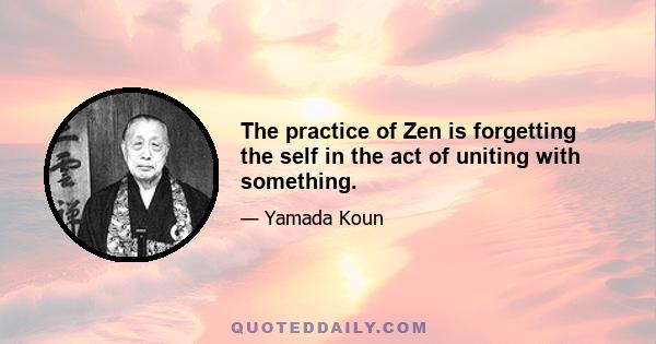 The practice of Zen is forgetting the self in the act of uniting with something.