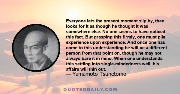 Everyone lets the present moment slip by, then looks for it as though he thought it was somewhere else. No one seems to have noticed this fact. But grasping this firmly, one must pile experience upon experience. And