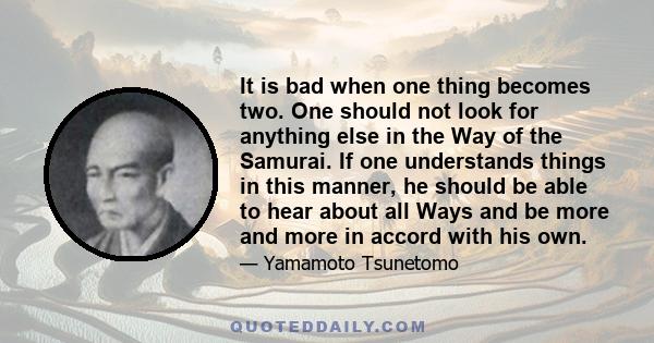 It is bad when one thing becomes two. One should not look for anything else in the Way of the Samurai. If one understands things in this manner, he should be able to hear about all Ways and be more and more in accord