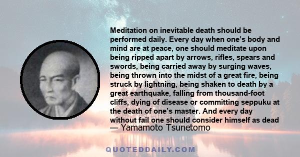 Meditation on inevitable death should be performed daily. Every day when one’s body and mind are at peace, one should meditate upon being ripped apart by arrows, rifles, spears and swords, being carried away by surging