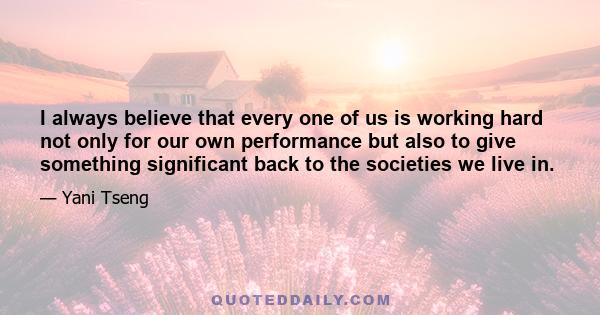 I always believe that every one of us is working hard not only for our own performance but also to give something significant back to the societies we live in.